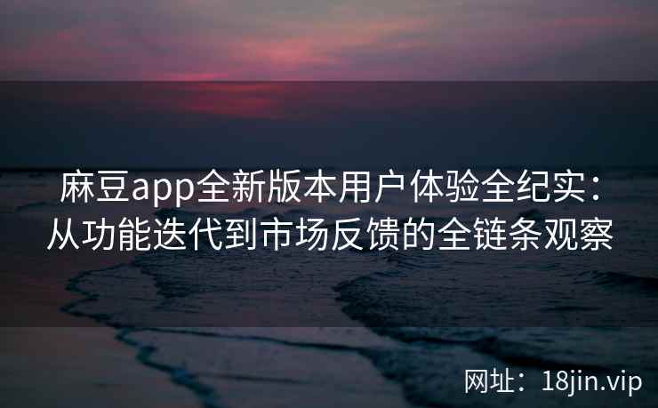 麻豆app全新版本用户体验全纪实：从功能迭代到市场反馈的全链条观察