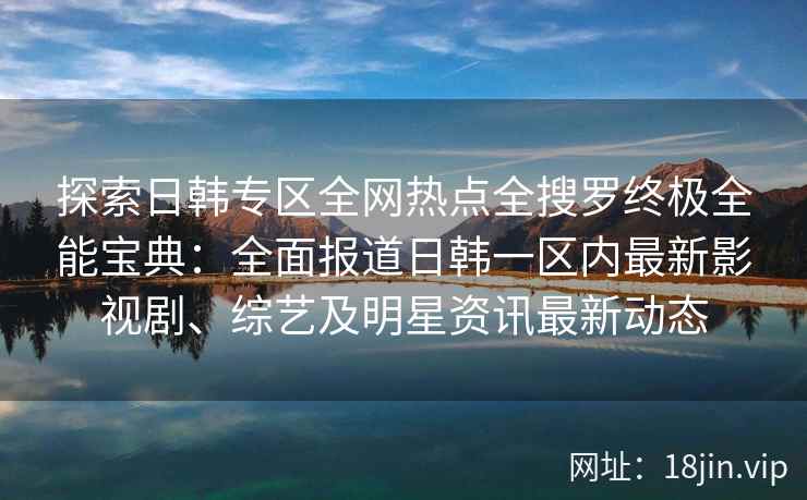 探索日韩专区全网热点全搜罗终极全能宝典：全面报道日韩一区内最新影视剧、综艺及明星资讯最新动态