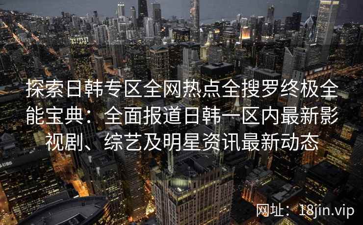 探索日韩专区全网热点全搜罗终极全能宝典：全面报道日韩一区内最新影视剧、综艺及明星资讯最新动态