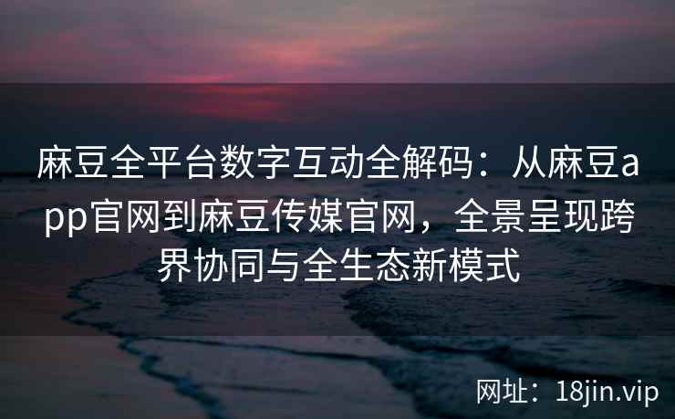 麻豆全平台数字互动全解码：从麻豆app官网到麻豆传媒官网，全景呈现跨界协同与全生态新模式