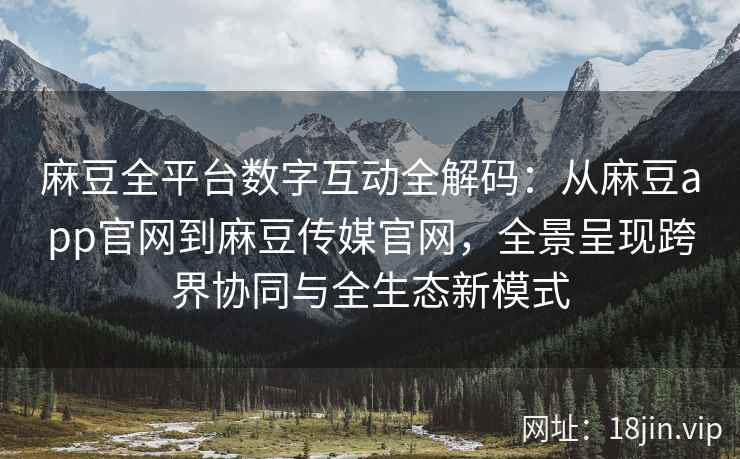 麻豆全平台数字互动全解码：从麻豆app官网到麻豆传媒官网，全景呈现跨界协同与全生态新模式