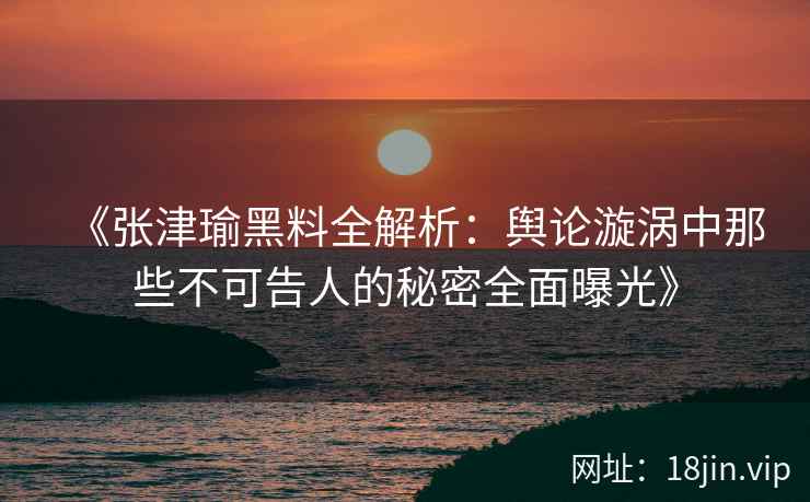 《张津瑜黑料全解析：舆论漩涡中那些不可告人的秘密全面曝光》