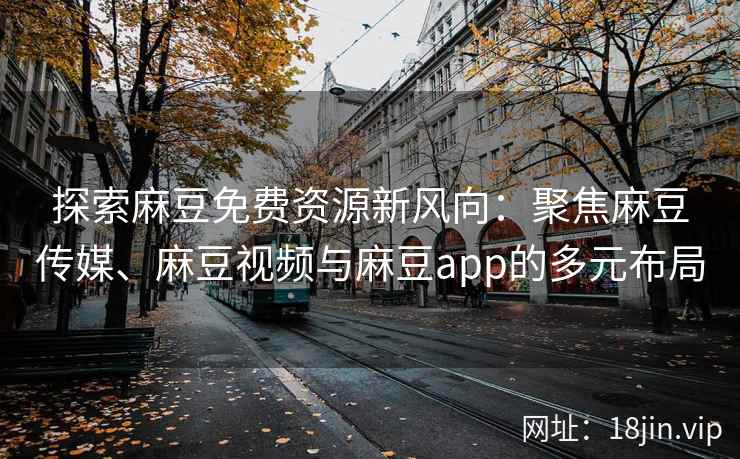 探索麻豆免费资源新风向：聚焦麻豆传媒、麻豆视频与麻豆app的多元布局