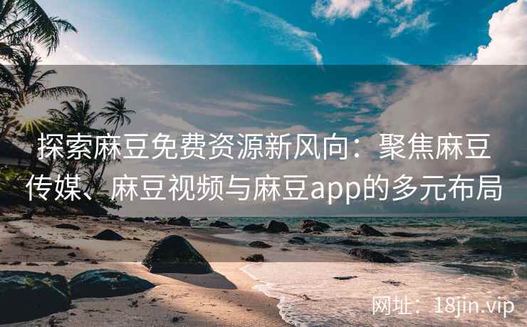探索麻豆免费资源新风向：聚焦麻豆传媒、麻豆视频与麻豆app的多元布局